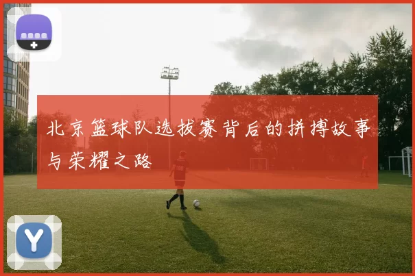 北京篮球队选拔赛背后的拼搏故事与荣耀之路