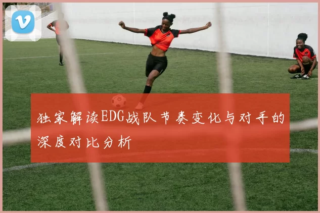 独家解读EDG战队节奏变化与对手的深度对比分析