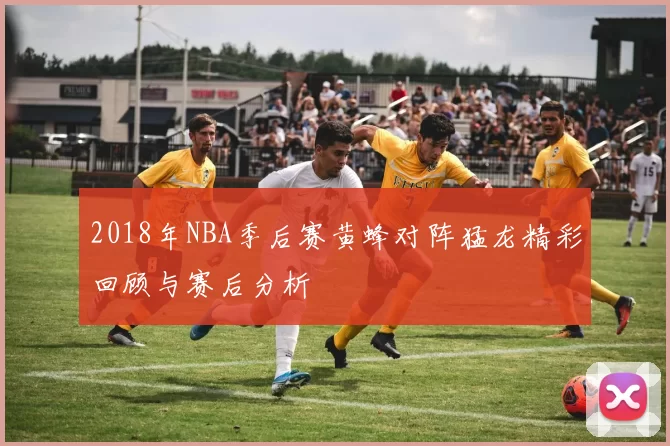2018年NBA季后赛黄蜂对阵猛龙精彩回顾与赛后分析
