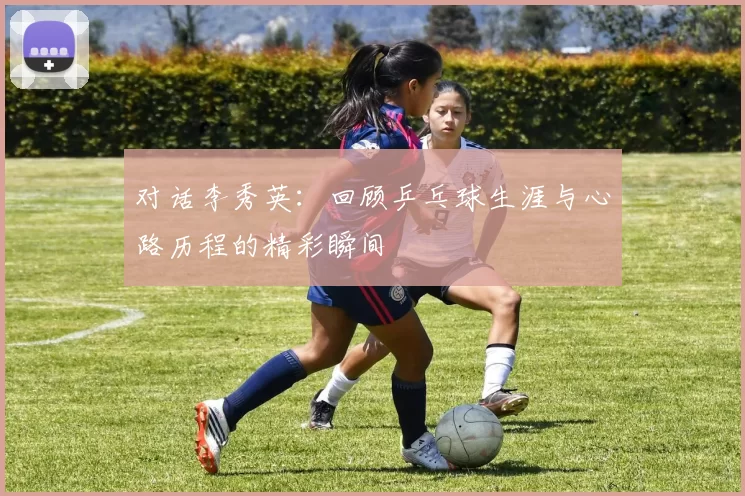 对话李秀英：回顾乒乓球生涯与心路历程的精彩瞬间