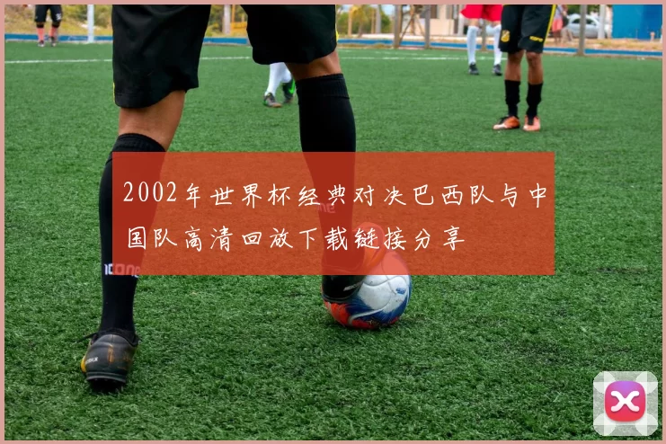 2002年世界杯经典对决巴西队与中国队高清回放下载链接分享