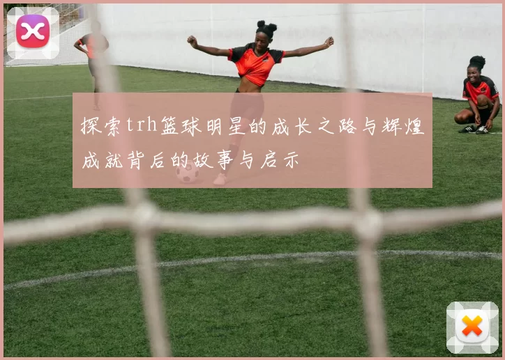 探索trh篮球明星的成长之路与辉煌成就背后的故事与启示