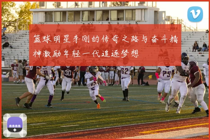 篮球明星李刚的传奇之路与奋斗精神激励年轻一代追逐梦想
