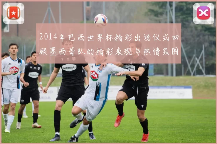 2014年巴西世界杯精彩出场仪式回顾墨西哥队的精彩表现与热情氛围