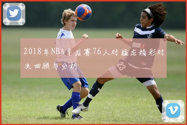 2018年NBA季后赛76人对猛龙精彩对决回顾与分析