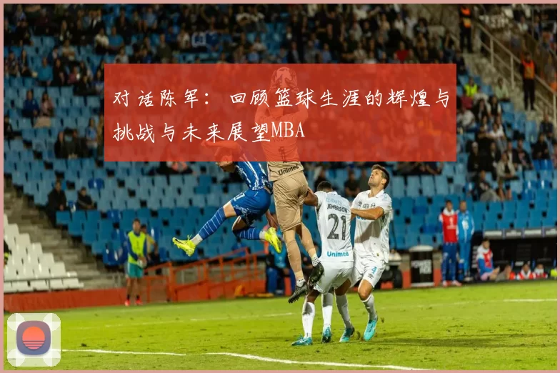 对话陈军：回顾篮球生涯的辉煌与挑战与未来展望MBA
