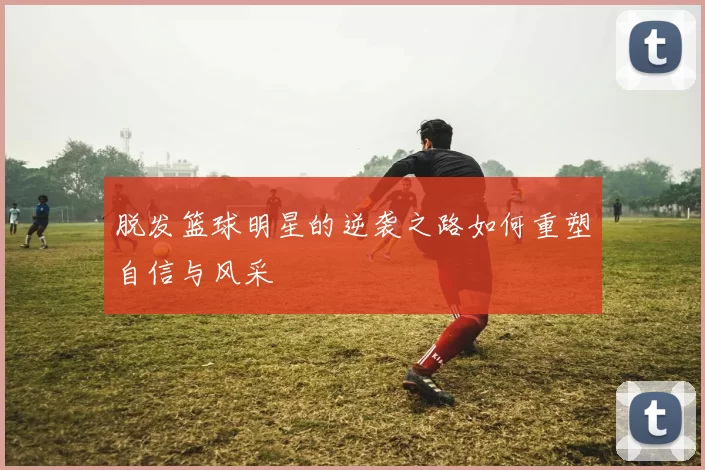 脱发篮球明星的逆袭之路如何重塑自信与风采