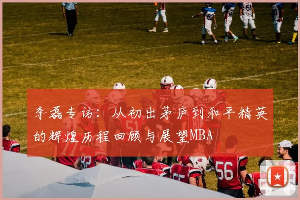 李磊专访：从初出茅庐到和平精英的辉煌历程回顾与展望MBA